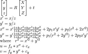 \begin{array}{l} \vecthree{x}{y}{z} = R \vecthree{X}{Y}{Z} + t \\ x' = x/z \\ y' = y/z \\ x'' = x' \frac{1 + k_1 r^2 + k_2 r^4 + k_3 r^6}{1 + k_4 r^2 + k_5 r^4 + k_6 r^6} + 2 p_1 x' y' + p_2(r^2 + 2 x'^2) \\ y'' = y' \frac{1 + k_1 r^2 + k_2 r^4 + k_3 r^6}{1 + k_4 r^2 + k_5 r^4 + k_6 r^6} + p_1 (r^2 + 2 y'^2) + 2 p_2 x' y' \\ \text{where} \quad r^2 = x'^2 + y'^2 \\ u = f_x*x'' + c_x \\ v = f_y*y'' + c_y \end{array}